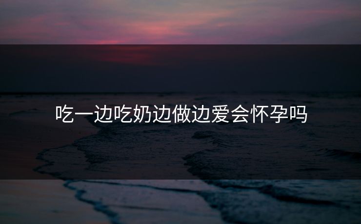 吃一边吃奶边做边爱会怀孕吗