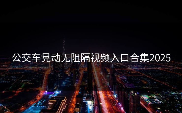 公交车晃动无阻隔视频入口合集2025