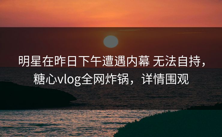明星在昨日下午遭遇内幕 无法自持，糖心vlog全网炸锅，详情围观