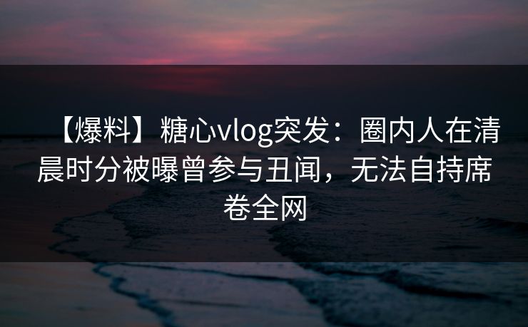 【爆料】糖心vlog突发:圈内人在清晨时分被曝曾参与丑闻,无法自持席卷全网