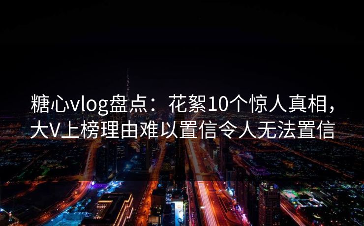 糖心vlog盘点:花絮10个惊人真相,大V上榜理由难以置信令人无法置信