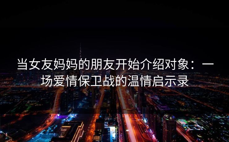 当女友妈妈的朋友开始介绍对象：一场爱情保卫战的温情启示录
