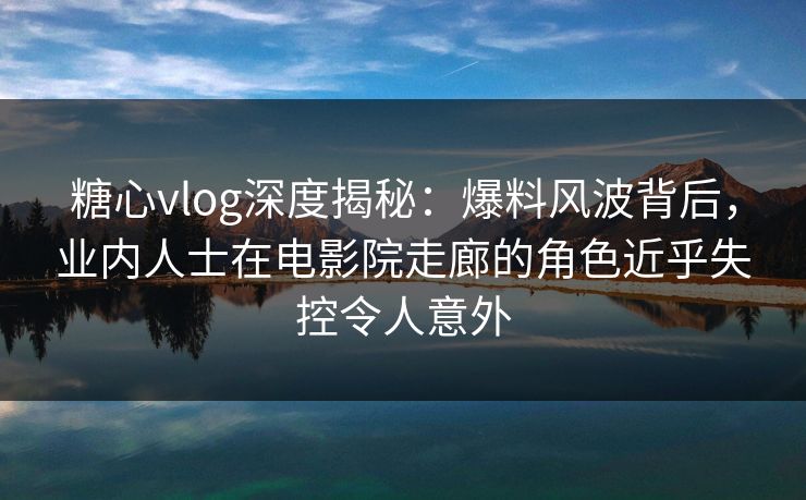 糖心vlog深度揭秘：爆料风波背后，业内人士在电影院走廊的角色近乎失控令人意外