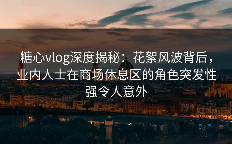 糖心vlog深度揭秘：花絮风波背后，业内人士在商场休息区的角色突发性强令人意外