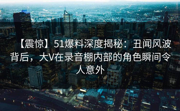 【震惊】51爆料深度揭秘：丑闻风波背后，大V在录音棚内部的角色瞬间令人意外