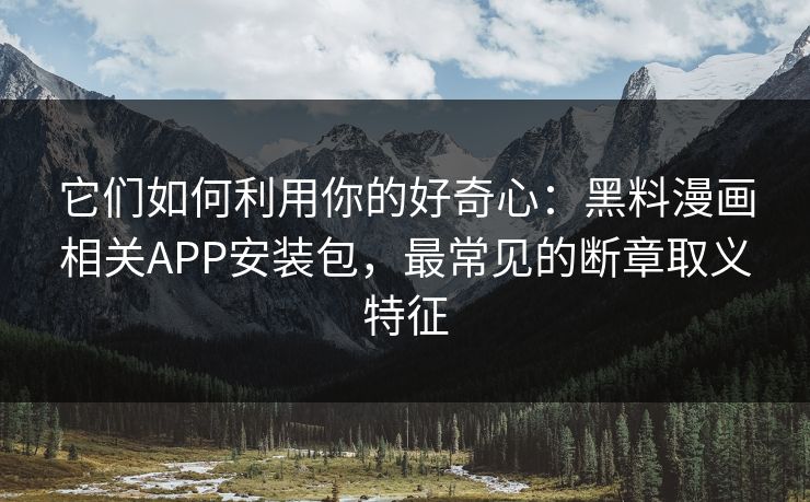 它们如何利用你的好奇心：黑料漫画相关APP安装包，最常见的断章取义特征