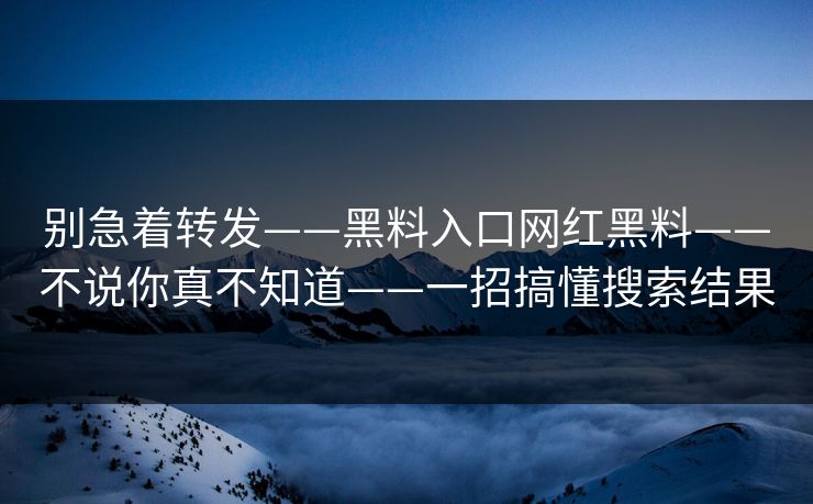 别急着转发——黑料入口网红黑料——不说你真不知道——一招搞懂搜索结果