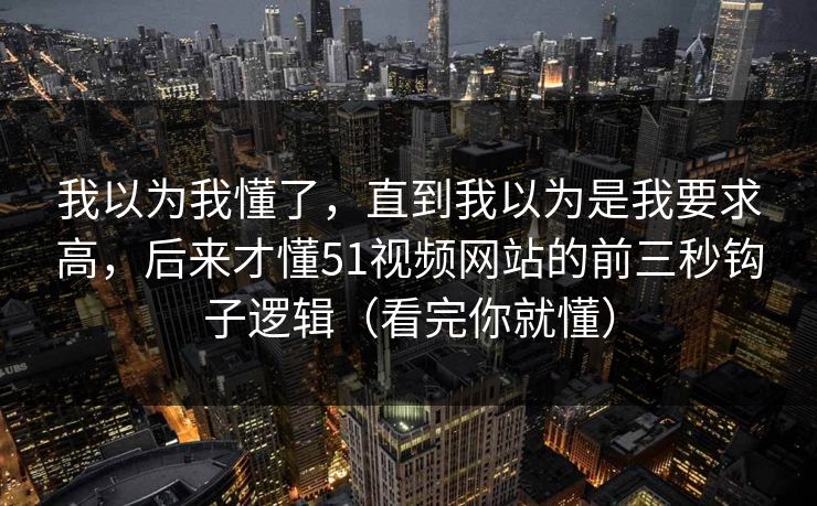 我以为我懂了，直到我以为是我要求高，后来才懂51视频网站的前三秒钩子逻辑（看完你就懂）