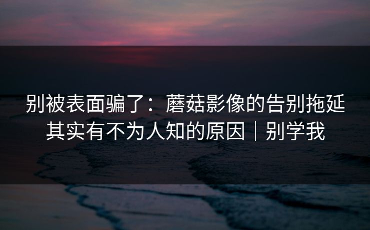 别被表面骗了：蘑菇影像的告别拖延其实有不为人知的原因｜别学我