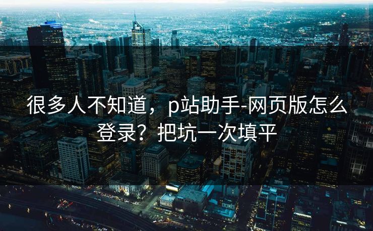 很多人不知道,p站助手-网页版怎么登录?把坑一次填平