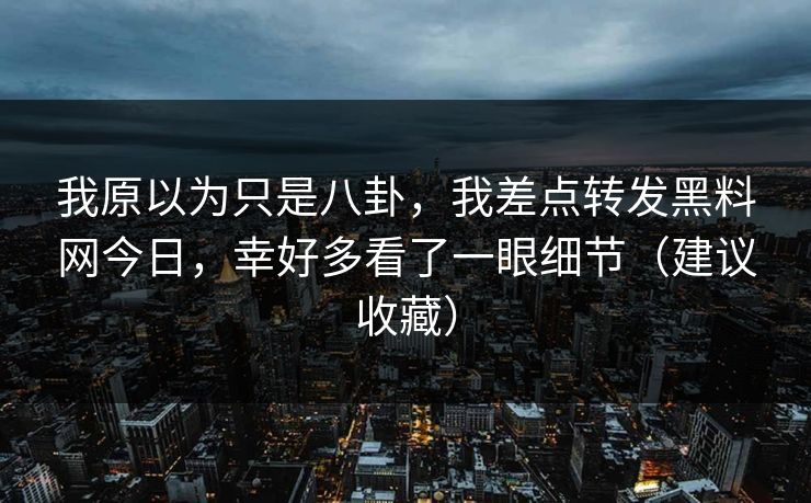 我原以为只是八卦，我差点转发黑料网今日，幸好多看了一眼细节（建议收藏）