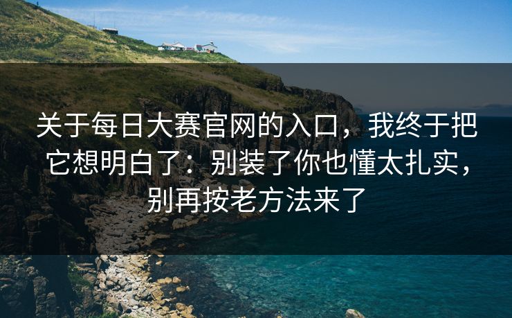 关于每日大赛官网的入口,我终于把它想明白了:别装了你也懂太扎实,别再按老方法来了