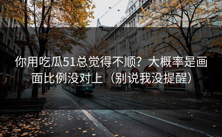 你用吃瓜51总觉得不顺？大概率是画面比例没对上（别说我没提醒）