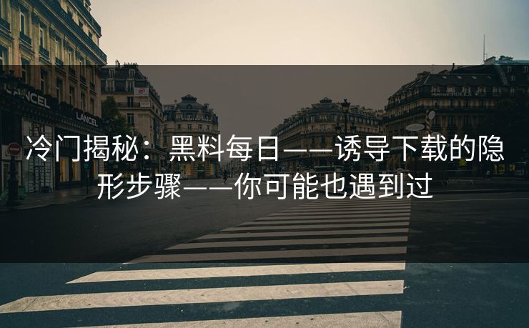 冷门揭秘：黑料每日——诱导下载的隐形步骤——你可能也遇到过
