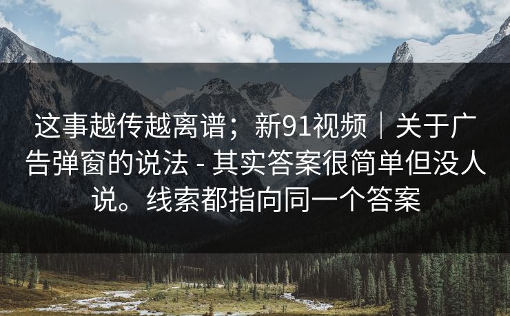 这事越传越离谱;新91视频|关于广告弹窗的说法 - 其实答案很简单但没人说。线索都指向同一个答案