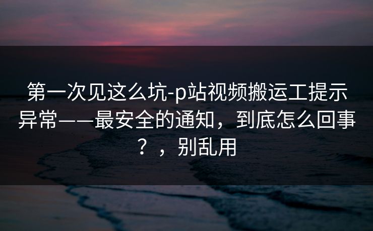第一次见这么坑-p站视频搬运工提示异常——最安全的通知,到底怎么回事?,别乱用 第一次见这么坑-p站视频搬运工提示异常——最安全的通知,到底怎么回事?,别乱用